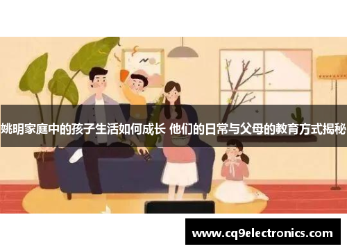 姚明家庭中的孩子生活如何成长 他们的日常与父母的教育方式揭秘